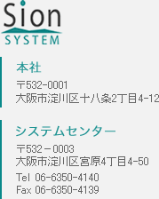 sion system 本社：〒532-0001 大阪市淀川区十八条2丁目4-12 システムセンｔナー：〒532－0003 大阪市淀川区宮原4丁目4-50 Tel 06-6350-4140 Fax 06-6350-4139